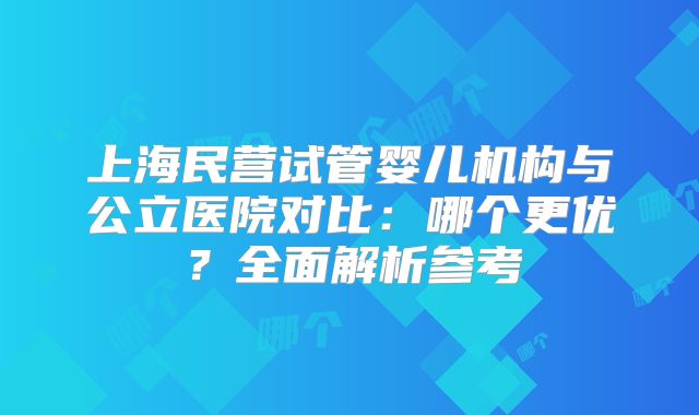 上海民营试管婴儿机构与公立医院对比:哪个更优?全面解析参考