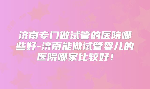 济南专门做试管的医院哪些好-济南能做试管婴儿的医院哪家比较好!