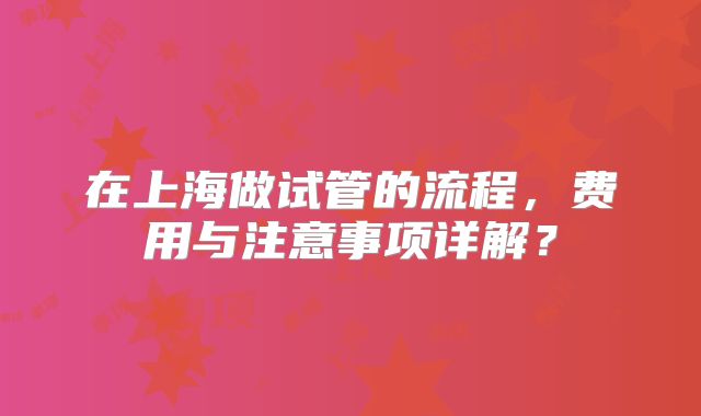 在上海做试管的流程，费用与注意事项详解？