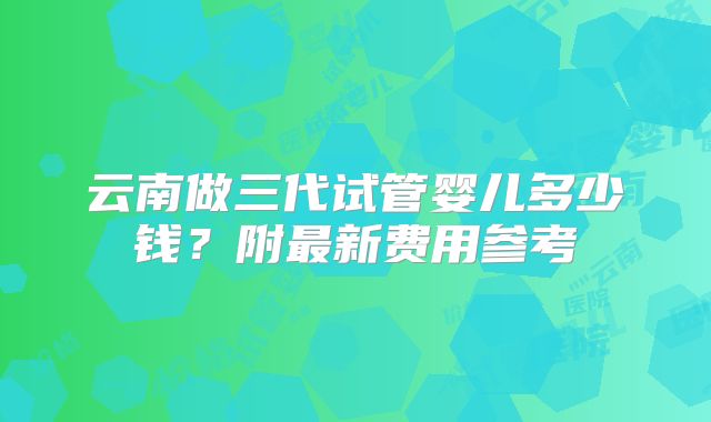 云南做三代试管婴儿多少钱?附最新费用参考