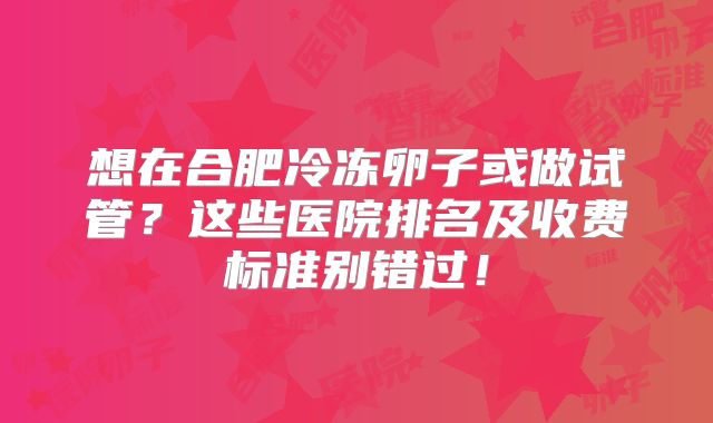 想在合肥冷冻卵子或做试管?这些医院排名及收费标准别错过!