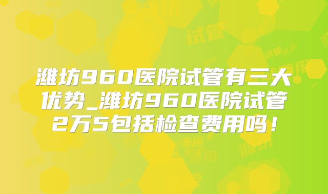 潍坊960医院试管有三大优势_潍坊960医院试管2万5包括检查费用吗！