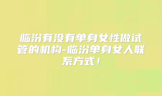 临汾有没有单身女性做试管的机构-临汾单身女人联系方式！