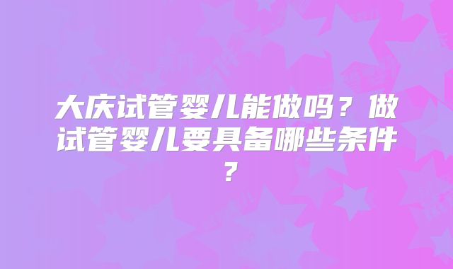 大庆试管婴儿能做吗？做试管婴儿要具备哪些条件？