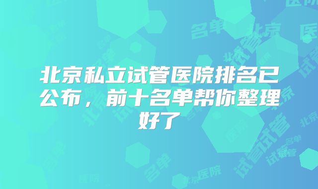 北京私立试管医院排名已公布，前十名单帮你整理好了