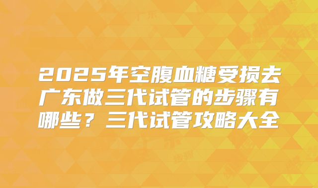 2025年空腹血糖受损去广东做三代试管的步骤有哪些？三代试管攻略大全
