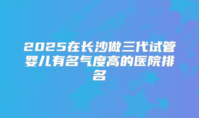 2025在长沙做三代试管婴儿有名气度高的医院排名
