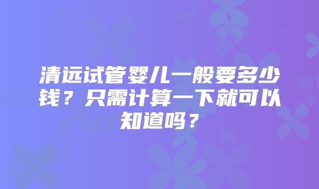 清远试管婴儿一般要多少钱？只需计算一下就可以知道吗？