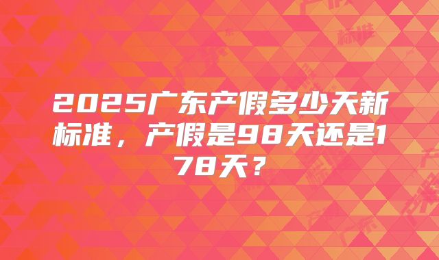 2025广东产假多少天新标准，产假是98天还是178天？
