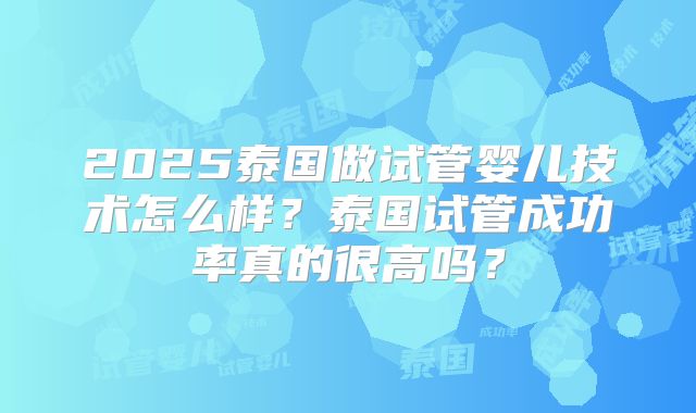2025泰国做试管婴儿技术怎么样？泰国试管成功率真的很高吗？