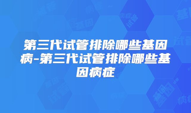 第三代试管排除哪些基因病-第三代试管排除哪些基因病症
