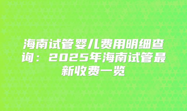 海南试管婴儿费用明细查询：2025年海南试管最新收费一览