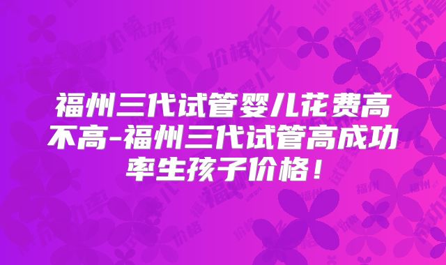 福州三代试管婴儿花费高不高-福州三代试管高成功率生孩子价格!
