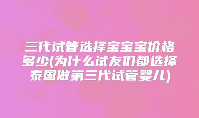三代试管选择宝宝宝价格多少(为什么试友们都选择泰国做第三代试管婴儿)