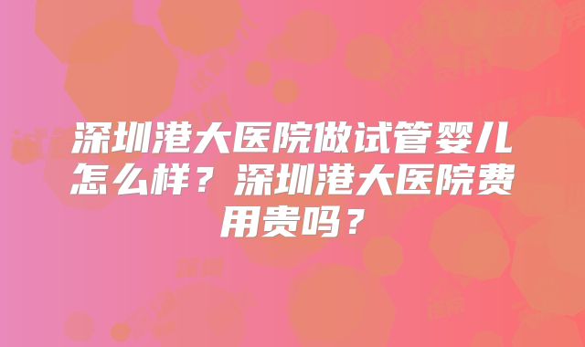 深圳港大医院做试管婴儿怎么样?深圳港大医院费用贵吗?