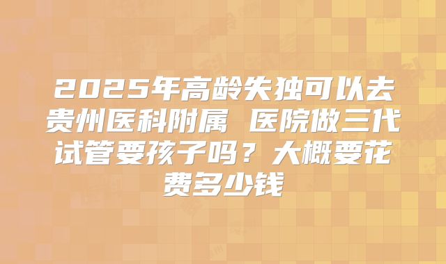 2025年高龄失独可以去贵州医科附属 医院做三代试管要孩子吗?大概要花费多少钱