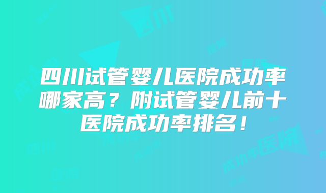 四川试管婴儿医院成功率哪家高?附试管婴儿前十医院成功率排名!