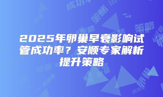 2025年卵巢早衰影响试管成功率？安顺专家解析提升策略