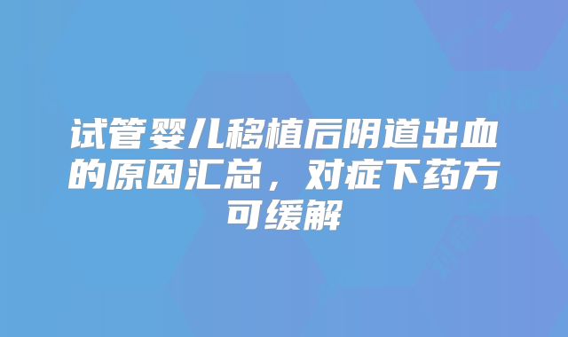 试管婴儿移植后阴道出血的原因汇总，对症下药方可缓解