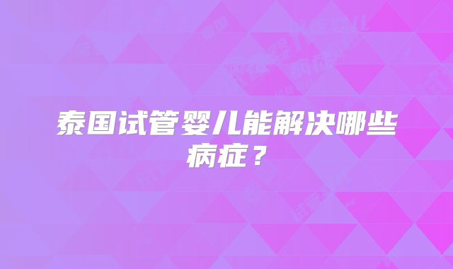 泰国试管婴儿能解决哪些病症？