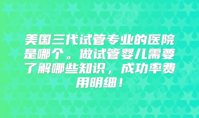 美国三代试管专业的医院是哪个。做试管婴儿需要了解哪些知识，成功率费用明细！