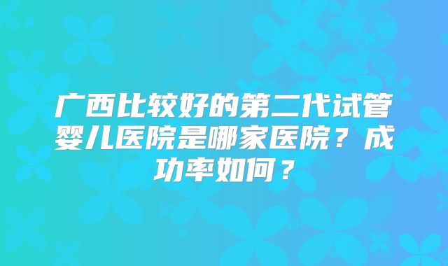广西比较好的第二代试管婴儿医院是哪家医院？成功率如何？
