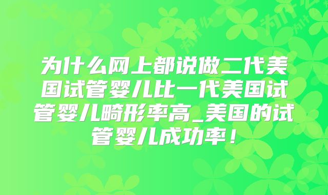 为什么网上都说做二代美国试管婴儿比一代美国试管婴儿畸形率高_美国的试管婴儿成功率！