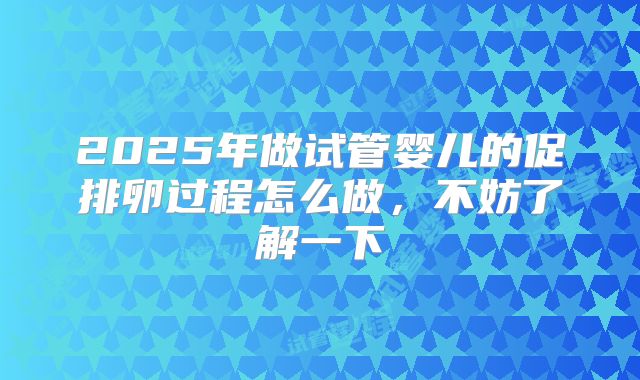 2025年做试管婴儿的促排卵过程怎么做，不妨了解一下