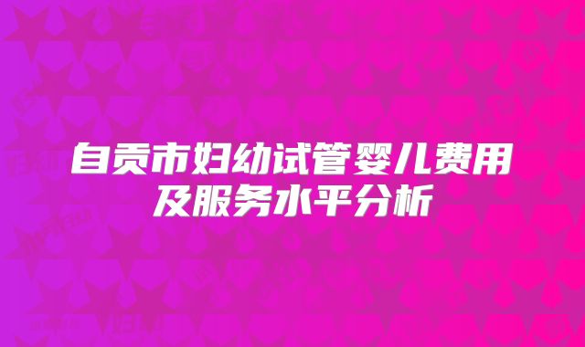 自贡市妇幼试管婴儿费用及服务水平分析