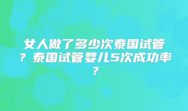 女人做了多少次泰国试管?泰国试管婴儿5次成功率?