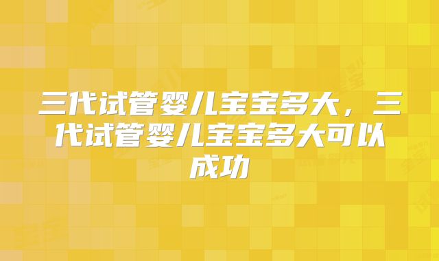 三代试管婴儿宝宝多大，三代试管婴儿宝宝多大可以成功