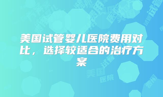 美国试管婴儿医院费用对比，选择较适合的治疗方案