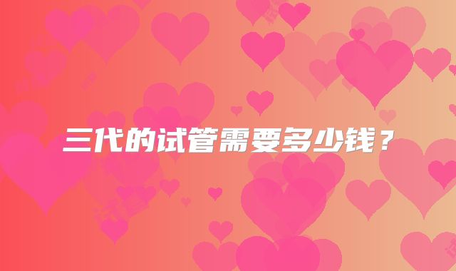 三代的试管需要多少钱？