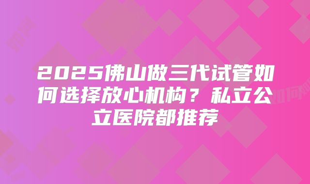 2025佛山做三代试管如何选择放心机构？私立公立医院都推荐