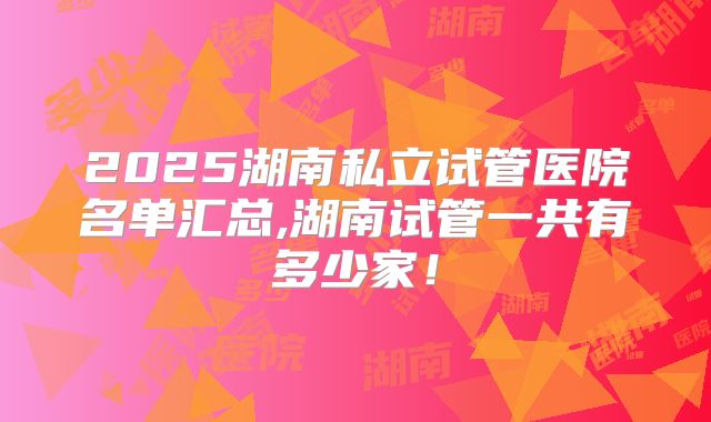 2025湖南私立试管医院名单汇总,湖南试管一共有多少家！