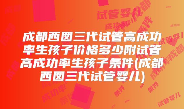 成都西囡三代试管高成功率生孩子价格多少附试管高成功率生孩子条件(成都西囡三代试管婴儿)