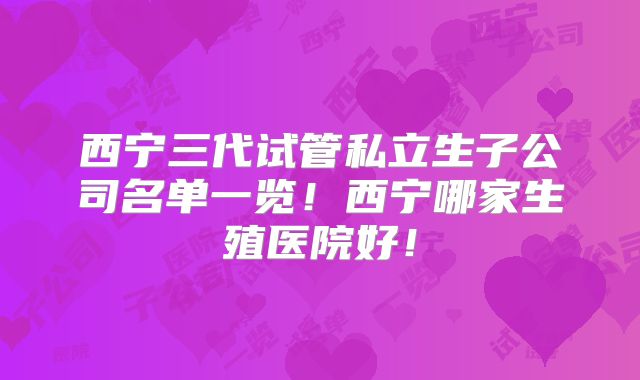 西宁三代试管私立生子公司名单一览！西宁哪家生殖医院好！