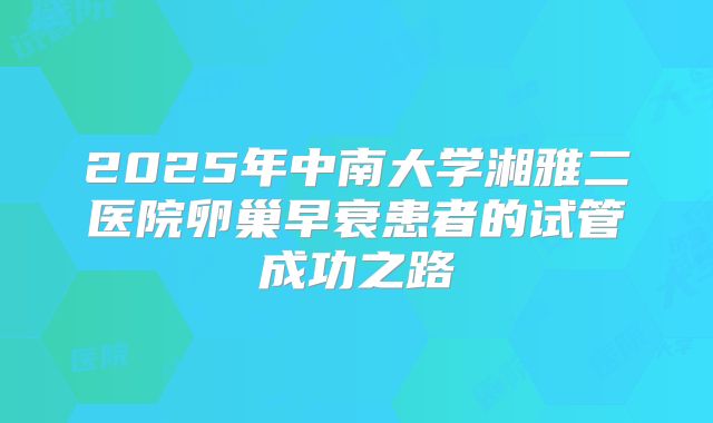 2025年中南大学湘雅二医院卵巢早衰患者的试管成功之路
