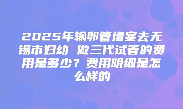 2025年输卵管堵塞去无锡市妇幼 做三代试管的费用是多少?费用明细是怎么样的
