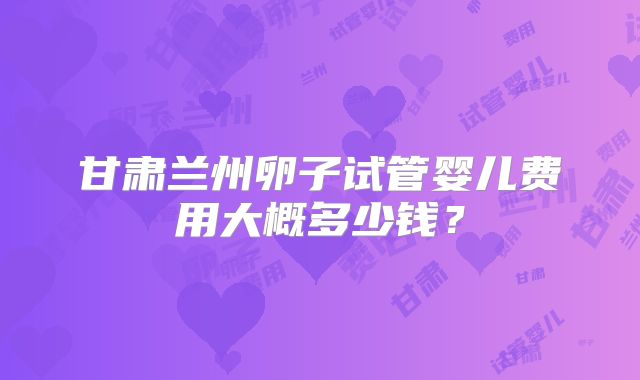 甘肃兰州卵子试管婴儿费用大概多少钱?