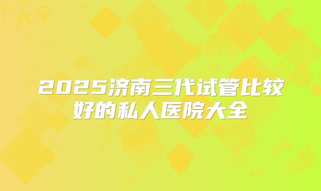 2025济南三代试管比较好的私人医院大全