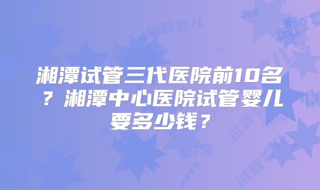 湘潭试管三代医院前10名？湘潭中心医院试管婴儿要多少钱？