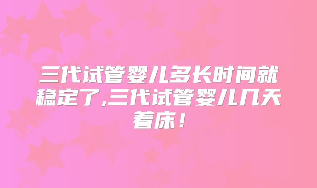 三代试管婴儿多长时间就稳定了,三代试管婴儿几天着床！