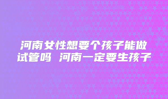 河南女性想要个孩子能做试管吗 河南一定要生孩子
