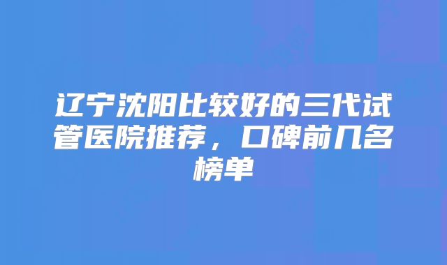 辽宁沈阳比较好的三代试管医院推荐，口碑前几名榜单