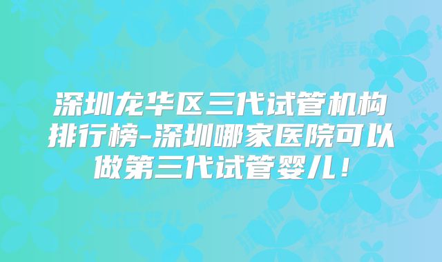 深圳龙华区三代试管机构排行榜-深圳哪家医院可以做第三代试管婴儿！