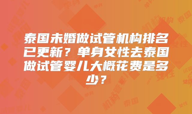 泰国未婚做试管机构排名已更新？单身女性去泰国做试管婴儿大概花费是多少？