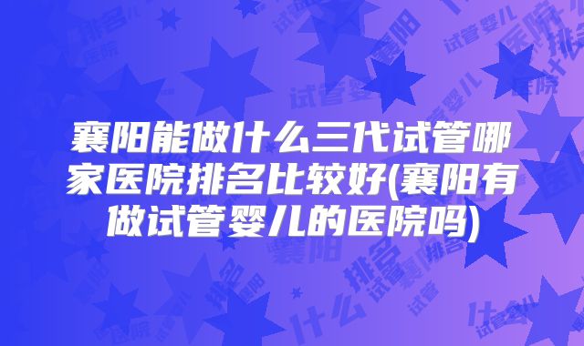 襄阳能做什么三代试管哪家医院排名比较好(襄阳有做试管婴儿的医院吗)