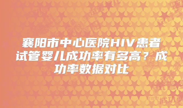襄阳市中心医院HIV患者试管婴儿成功率有多高?成功率数据对比