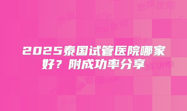 2025泰国试管医院哪家好?附成功率分享